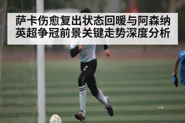 萨卡伤愈复出状态回暖与阿森纳英超争冠前景关键走势深度分析