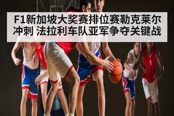 F1新加坡大奖赛排位赛勒克莱尔冲刺 法拉利车队亚军争夺关键战